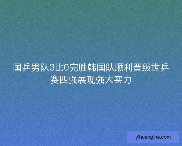 国乒男队3比0完胜韩国队顺利晋级世乒赛四强展现强大实力