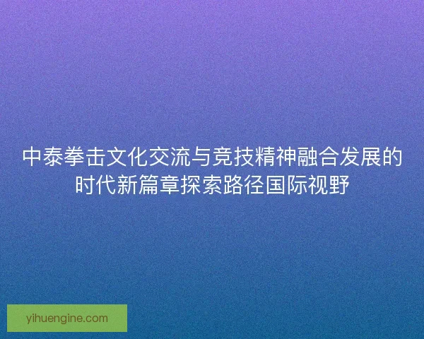 中泰拳击文化交流与竞技精神融合发展的时代新篇章探索路径国际视野