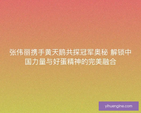 张伟丽携手黄天鹅共探冠军奥秘 解锁中国力量与好蛋精神的完美融合