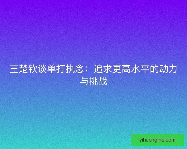 王楚钦谈单打执念：追求更高水平的动力与挑战